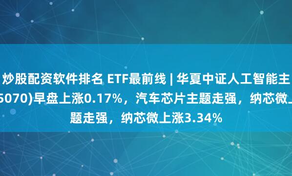 炒股配资软件排名 ETF最前线 | 华夏中证人工智能主题ETF(515070)早盘上涨0.17%，汽车芯片主题走强，纳芯微上涨3.34%