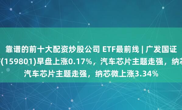 靠谱的前十大配资炒股公司 ETF最前线 | 广发国证半导体芯片ETF(159801)早盘上涨0.17%，汽车芯片主题走强，纳芯微上涨3.34%