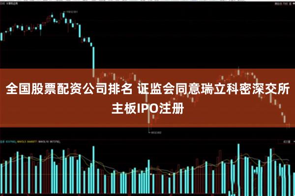 全国股票配资公司排名 证监会同意瑞立科密深交所主板IPO注册