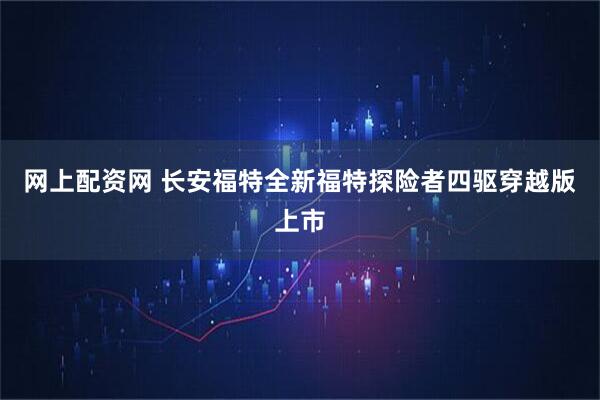 网上配资网 长安福特全新福特探险者四驱穿越版上市