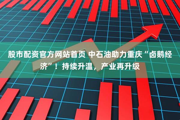 股市配资官方网站首页 中石油助力重庆“卤鹅经济”！持续升温，产业再升级