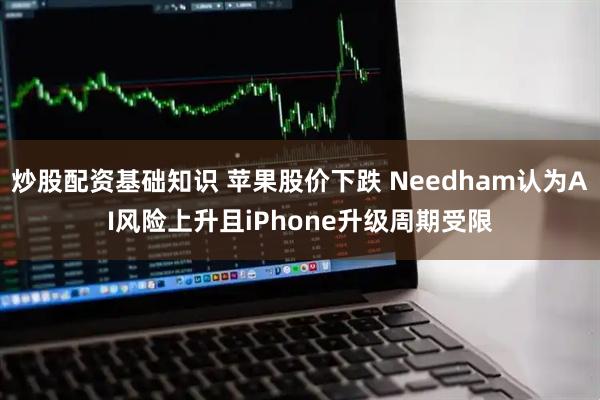 炒股配资基础知识 苹果股价下跌 Needham认为AI风险上升且iPhone升级周期受限