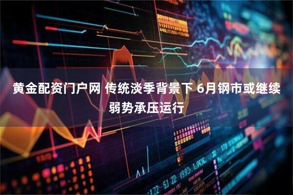 黄金配资门户网 传统淡季背景下 6月钢市或继续弱势承压运行