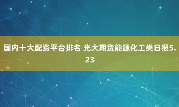 国内十大配资平台排名 光大期货能源化工类日报5.23