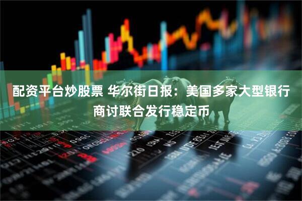 配资平台炒股票 华尔街日报：美国多家大型银行商讨联合发行稳定币