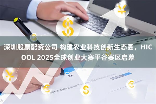 深圳股票配资公司 构建农业科技创新生态圈，HICOOL 2025全球创业大赛平谷赛区启幕
