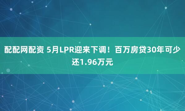 配配网配资 5月LPR迎来下调！百万房贷30年可少还1.96万元