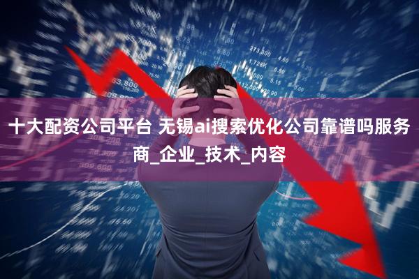 十大配资公司平台 无锡ai搜索优化公司靠谱吗服务商_企业_技术_内容