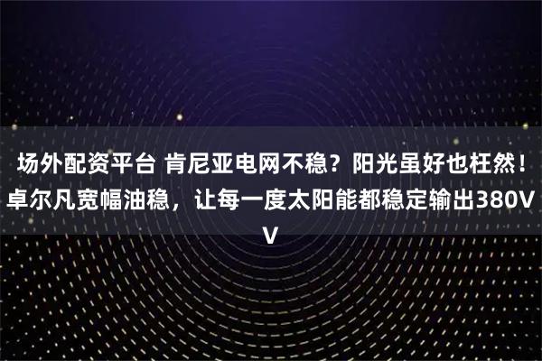 场外配资平台 肯尼亚电网不稳？阳光虽好也枉然！卓尔凡宽幅油稳，让每一度太阳能都稳定输出380V